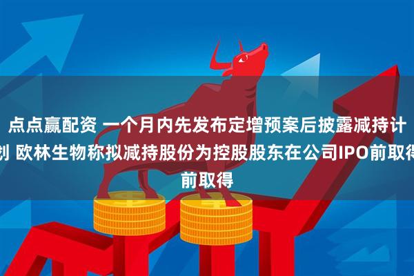 点点赢配资 一个月内先发布定增预案后披露减持计划 欧林生物称拟减持股份为控股股东在公司IPO前取得