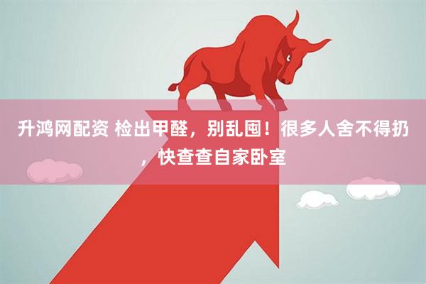 升鸿网配资 检出甲醛，别乱囤！很多人舍不得扔，快查查自家卧室