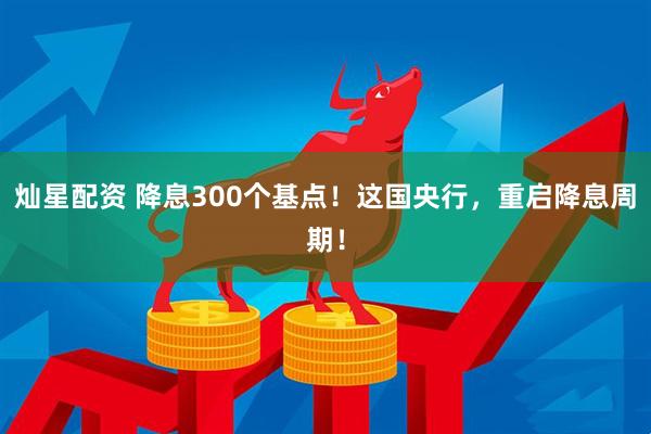 灿星配资 降息300个基点！这国央行，重启降息周期！