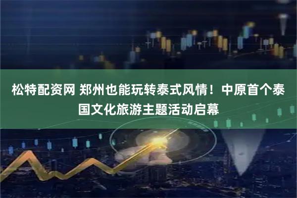 松特配资网 郑州也能玩转泰式风情！中原首个泰国文化旅游主题活动启幕