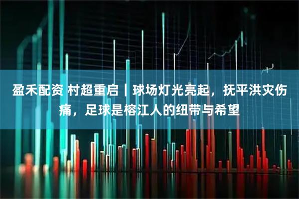 盈禾配资 村超重启|球场灯光亮起,抚平洪灾伤痛,足球是榕江人的纽带与希望