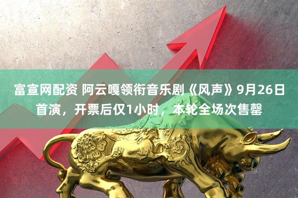 富宣网配资 阿云嘎领衔音乐剧《风声》9月26日首演，开票后仅1小时，本轮全场次售罄