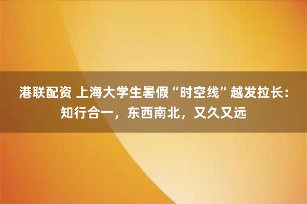 港联配资 上海大学生暑假“时空线”越发拉长：知行合一，东西南北，又久又远