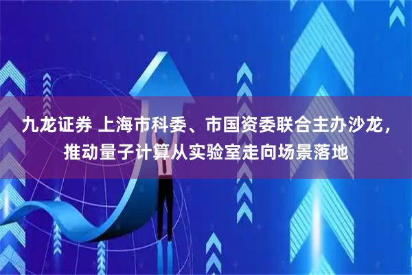 九龙证券 上海市科委、市国资委联合主办沙龙，推动量子计算从实验室走向场景落地