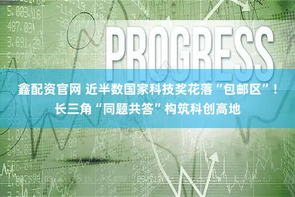 鑫配资官网 近半数国家科技奖花落“包邮区”！长三角“同题共答”构筑科创高地