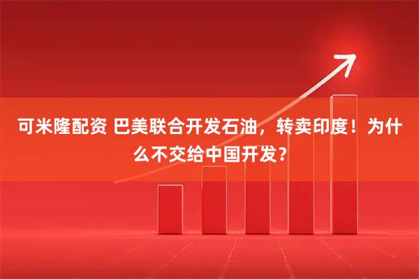 可米隆配资 巴美联合开发石油，转卖印度！为什么不交给中国开发？