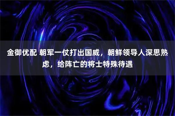 金御优配 朝军一仗打出国威，朝鲜领导人深思熟虑，给阵亡的将士特殊待遇