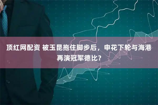 顶红网配资 被玉昆拖住脚步后，申花下轮与海港再演冠军德比？