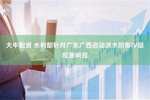大牛配资 水利部针对广东广西启动洪水防御Ⅳ级应急响应