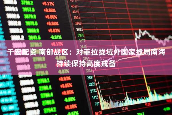 千宏配资 南部战区：对菲拉拢域外国家搅局南海持续保持高度戒备