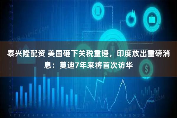 泰兴隆配资 美国砸下关税重锤，印度放出重磅消息：莫迪7年来将首次访华