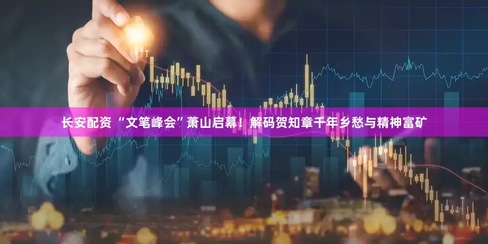 长安配资 “文笔峰会”萧山启幕！解码贺知章千年乡愁与精神富矿