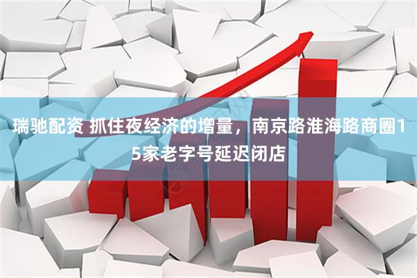 瑞驰配资 抓住夜经济的增量，南京路淮海路商圈15家老字号延迟闭店