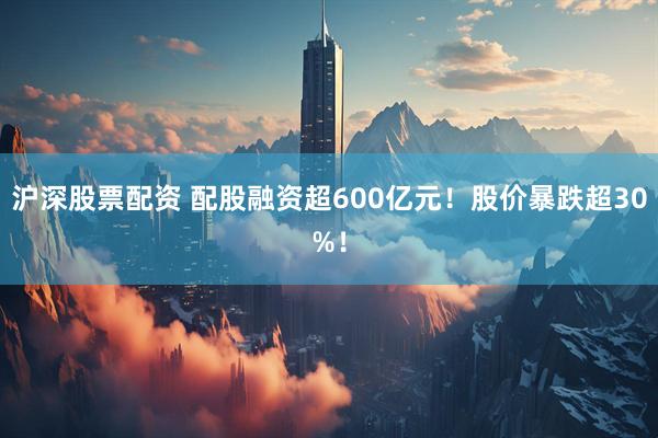 沪深股票配资 配股融资超600亿元！股价暴跌超30%！