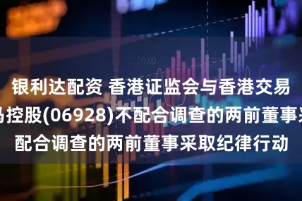 银利达配资 香港证监会与香港交易所协力就万马控股(06928)不配合调查的两前董事采取纪律行动