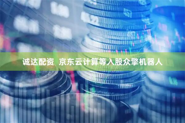 诚达配资  京东云计算等入股众擎机器人