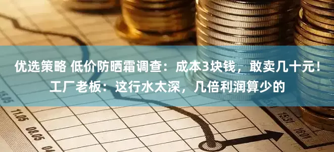 优选策略 低价防晒霜调查：成本3块钱，敢卖几十元！工厂老板：这行水太深，几倍利润算少的