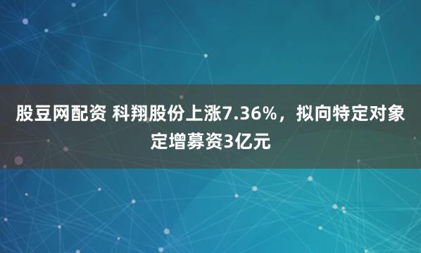 股豆网配资 科翔股份上涨7.36%，拟向特定对象定增募资3亿元