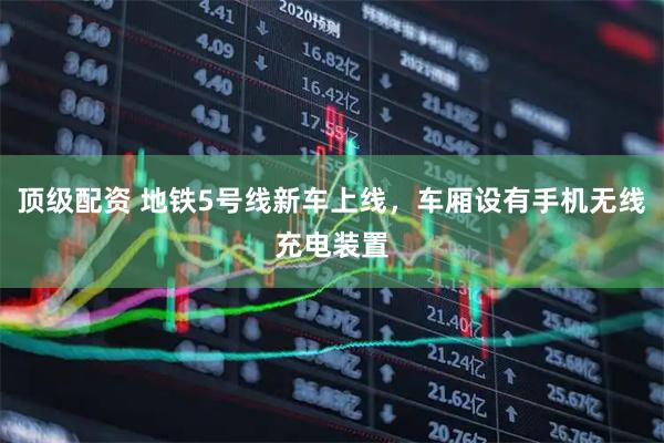 顶级配资 地铁5号线新车上线，车厢设有手机无线充电装置