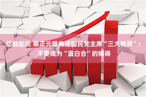 亿融配资 蔡正元提角逐国民党主席“三大特质”： 不要成为“蓝白合”的障碍