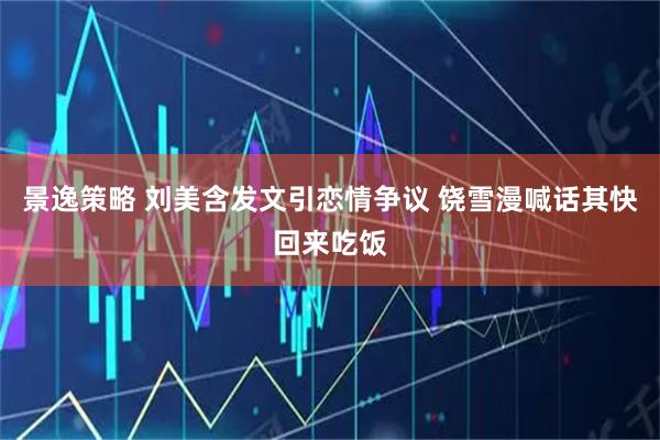 景逸策略 刘美含发文引恋情争议 饶雪漫喊话其快回来吃饭
