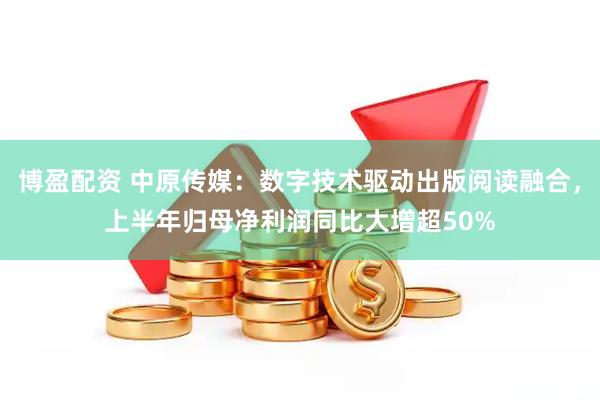 博盈配资 中原传媒:数字技术驱动出版阅读融合,上半年归母净利润同比大增超50%