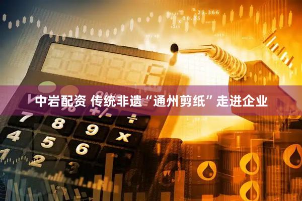 中岩配资 传统非遗“通州剪纸”走进企业