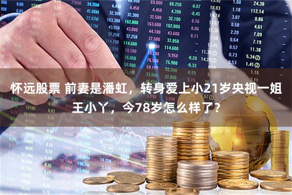 怀远股票 前妻是潘虹，转身爱上小21岁央视一姐王小丫，今78岁怎么样了？