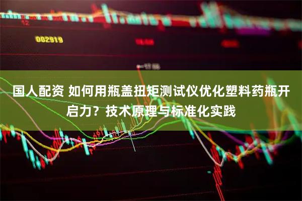 国人配资 如何用瓶盖扭矩测试仪优化塑料药瓶开启力？技术原理与标准化实践