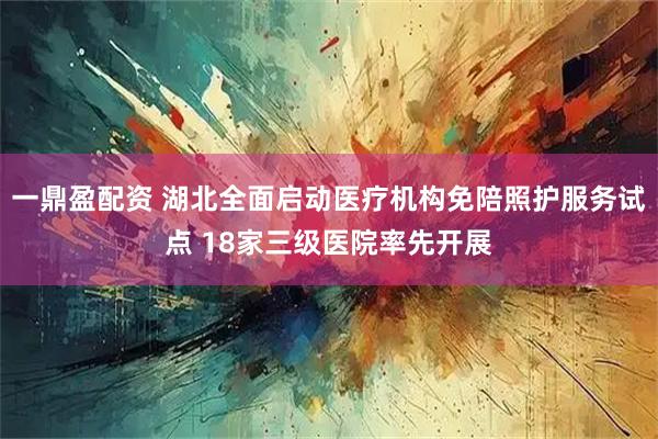 一鼎盈配资 湖北全面启动医疗机构免陪照护服务试点 18家三级医院率先开展