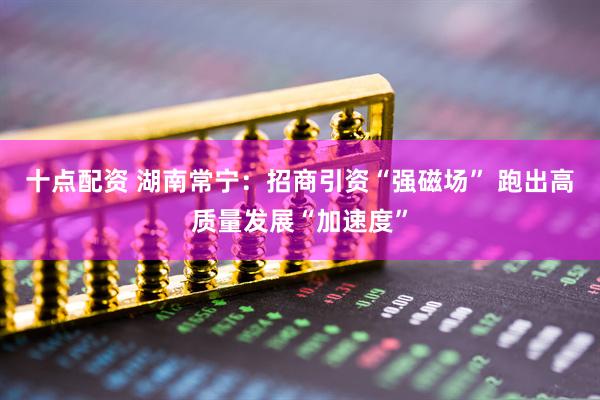 十点配资 湖南常宁：招商引资“强磁场” 跑出高质量发展“加速度”