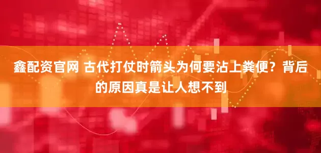 鑫配资官网 古代打仗时箭头为何要沾上粪便？背后的原因真是让人想不到