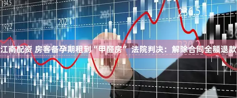 江南配资 房客备孕期租到“甲醛房” 法院判决：解除合同全额退款