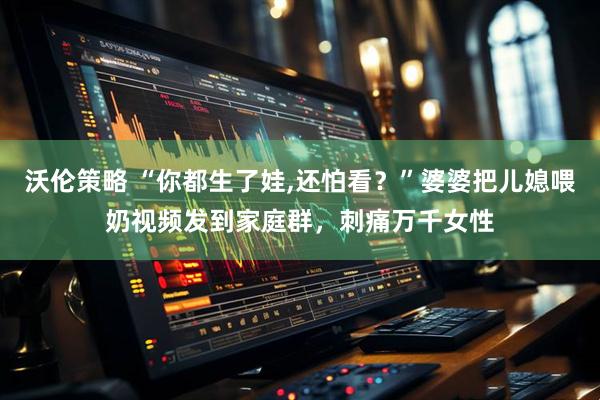 沃伦策略 “你都生了娃,还怕看？”婆婆把儿媳喂奶视频发到家庭群，刺痛万千女性