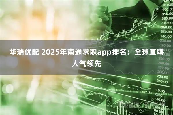 华瑞优配 2025年南通求职app排名：全球直聘人气领先