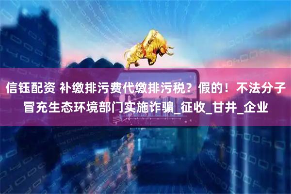 信钰配资 补缴排污费代缴排污税？假的！不法分子冒充生态环境部门实施诈骗_征收_甘井_企业