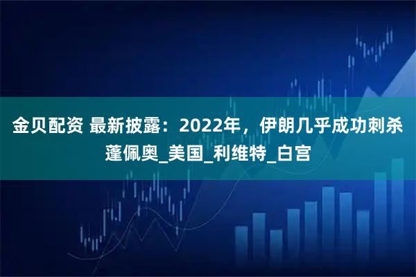 金贝配资 最新披露：2022年，伊朗几乎成功刺杀蓬佩奥_美国_利维特_白宫