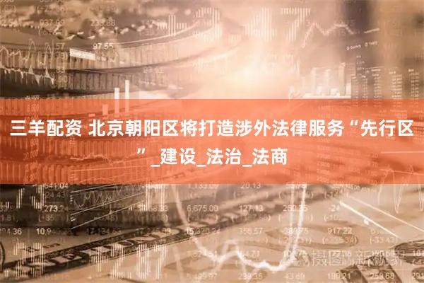 三羊配资 北京朝阳区将打造涉外法律服务“先行区”_建设_法治_法商