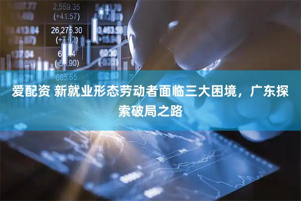 爱配资 新就业形态劳动者面临三大困境，广东探索破局之路