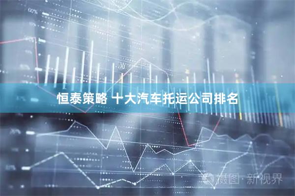 恒泰策略 十大汽车托运公司排名