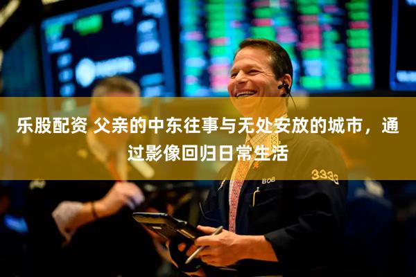 乐股配资 父亲的中东往事与无处安放的城市，通过影像回归日常生活