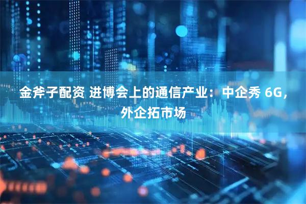金斧子配资 进博会上的通信产业：中企秀 6G，外企拓市场