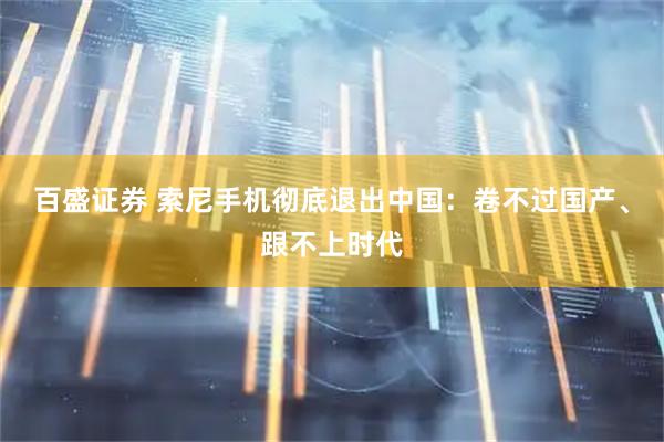 百盛证券 索尼手机彻底退出中国：卷不过国产、跟不上时代