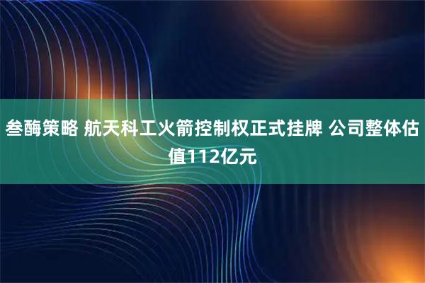 叁酶策略 航天科工火箭控制权正式挂牌 公司整体估值112亿元