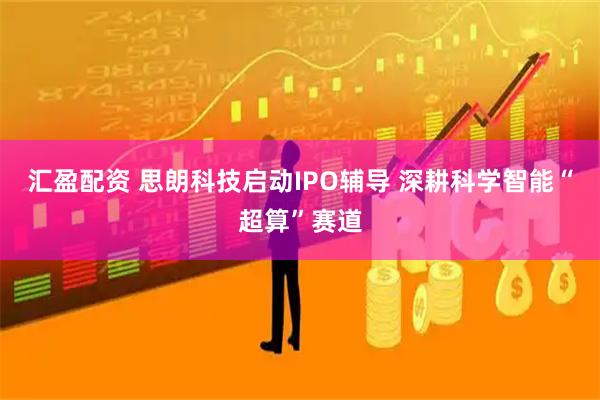 汇盈配资 思朗科技启动IPO辅导 深耕科学智能“超算”赛道