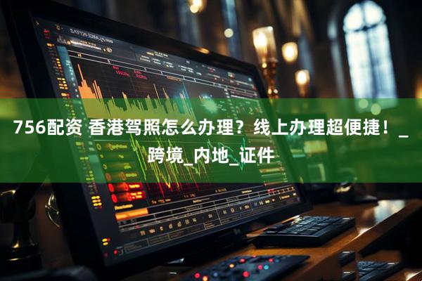 756配资 香港驾照怎么办理？线上办理超便捷！_跨境_内地_证件