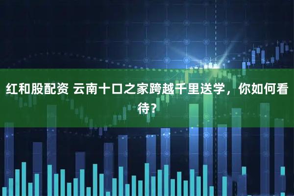 红和股配资 云南十口之家跨越千里送学，你如何看待？