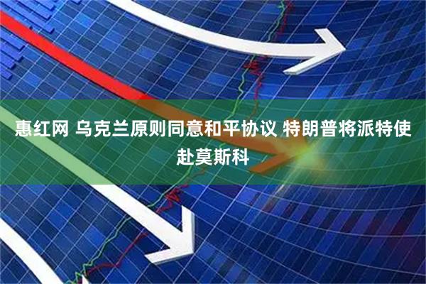 惠红网 乌克兰原则同意和平协议 特朗普将派特使赴莫斯科
