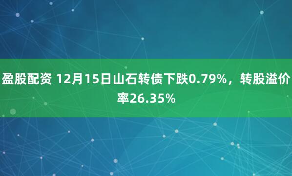 盈股配资 12月15日山石转债下跌0.79%，转股溢价率26.35%
