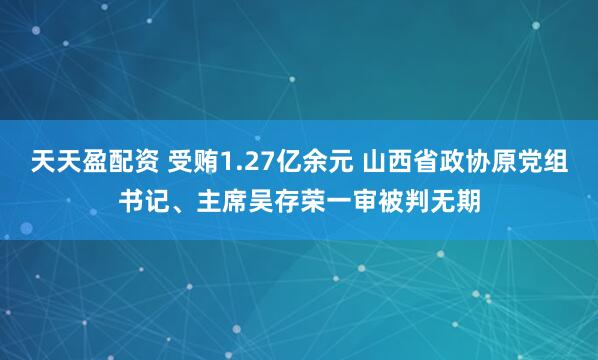 天天盈配资 受贿1.27亿余元 山西省政协原党组书记、主席吴存荣一审被判无期